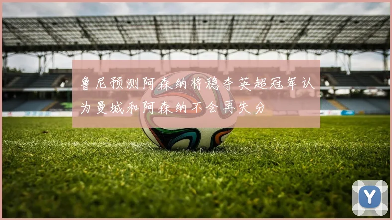 鲁尼预测阿森纳将稳夺英超冠军认为曼城和阿森纳不会再失分