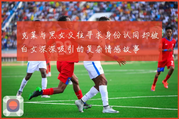 克莱与黑女交往寻求身份认同却被白女深深吸引的复杂情感故事