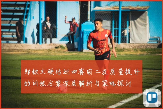郑钦文硬地巡回赛前二发质量提升的训练方案深度解析与策略探讨