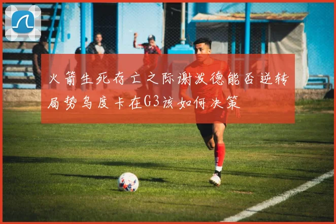 火箭生死存亡之际谢泼德能否逆转局势乌度卡在G3该如何决策