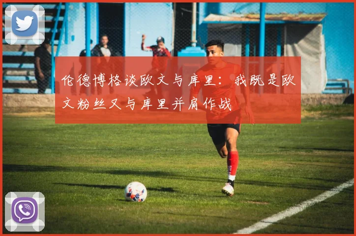 伦德博格谈欧文与库里：我既是欧文粉丝又与库里并肩作战