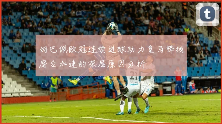 姆巴佩欧冠连续进球助力皇马锋线磨合加速的深层原因分析