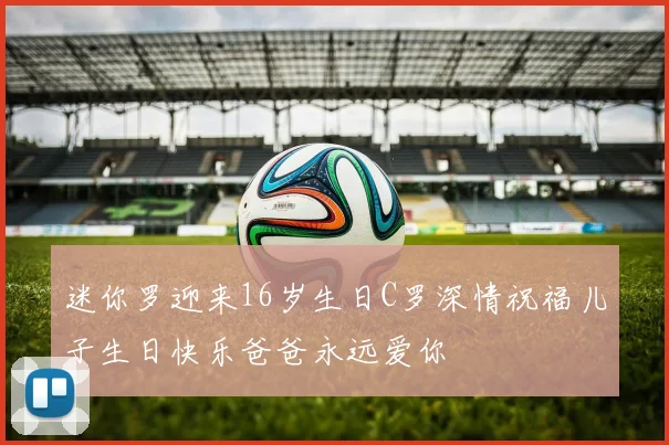 迷你罗迎来16岁生日C罗深情祝福儿子生日快乐爸爸永远爱你