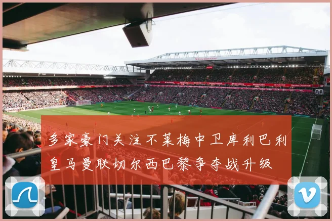 多家豪门关注不莱梅中卫库利巴利皇马曼联切尔西巴黎争夺战升级