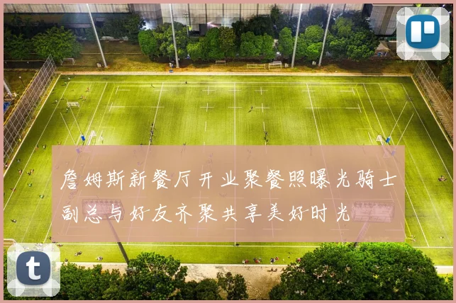 詹姆斯新餐厅开业聚餐照曝光骑士副总与好友齐聚共享美好时光