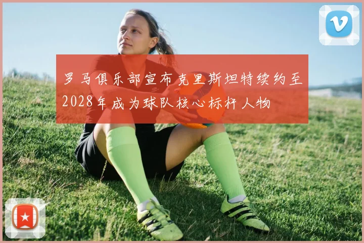 罗马俱乐部宣布克里斯坦特续约至2028年成为球队核心标杆人物