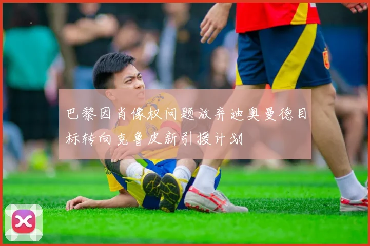 巴黎因肖像权问题放弃迪奥曼德目标转向克鲁皮新引援计划