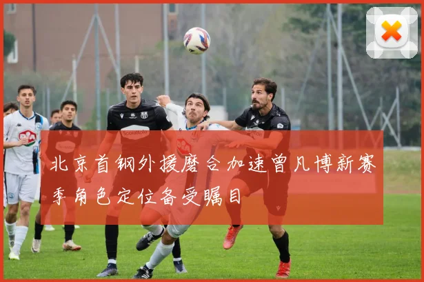 北京首钢外援磨合加速曾凡博新赛季角色定位备受瞩目
