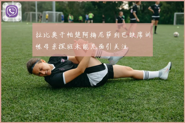 拉比奥于帕楚阿梅尼萨利巴缺席训练母亲探班未能见面引关注