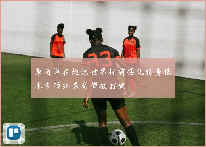 覃海洋在短池世界杯前强化转身技术多项纪录有望被打破