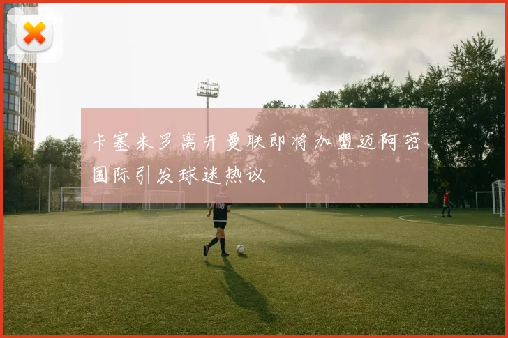 卡塞米罗离开曼联即将加盟迈阿密国际引发球迷热议