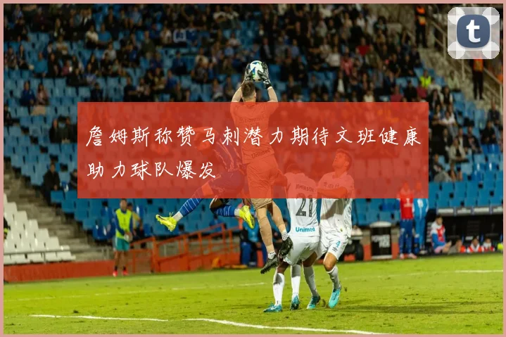 詹姆斯称赞马刺潜力期待文班健康助力球队爆发