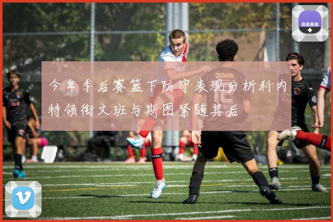 今年季后赛篮下防守表现分析科内特领衔文班与斯图紧随其后
