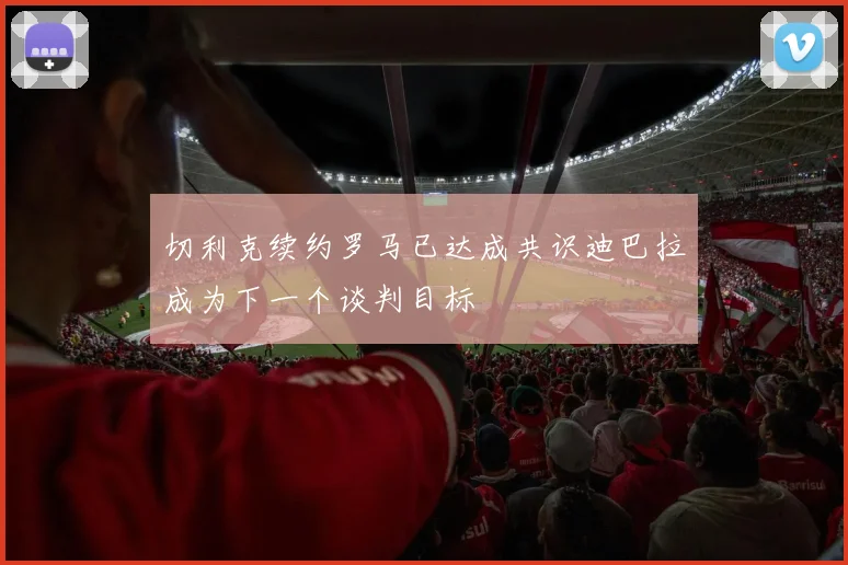 切利克续约罗马已达成共识迪巴拉成为下一个谈判目标