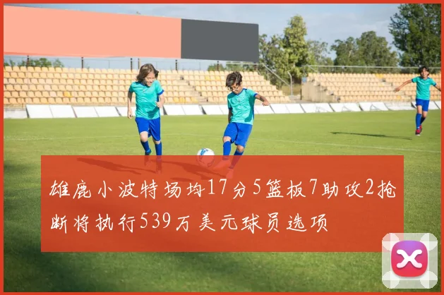 雄鹿小波特场均17分5篮板7助攻2抢断将执行539万美元球员选项
