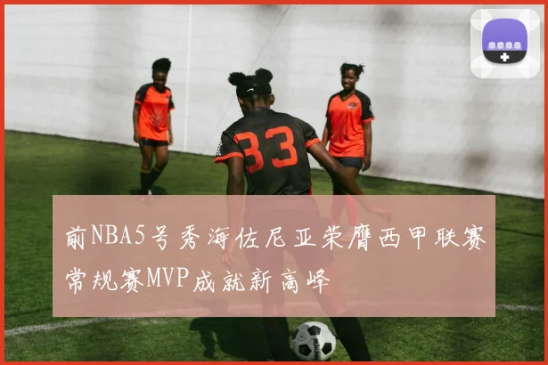 前NBA5号秀海佐尼亚荣膺西甲联赛常规赛MVP成就新高峰
