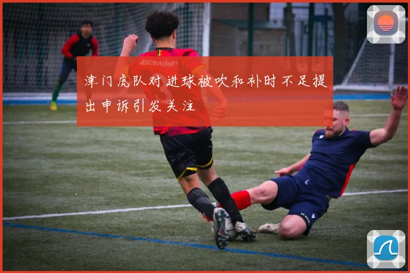 津门虎队对进球被吹和补时不足提出申诉引发关注