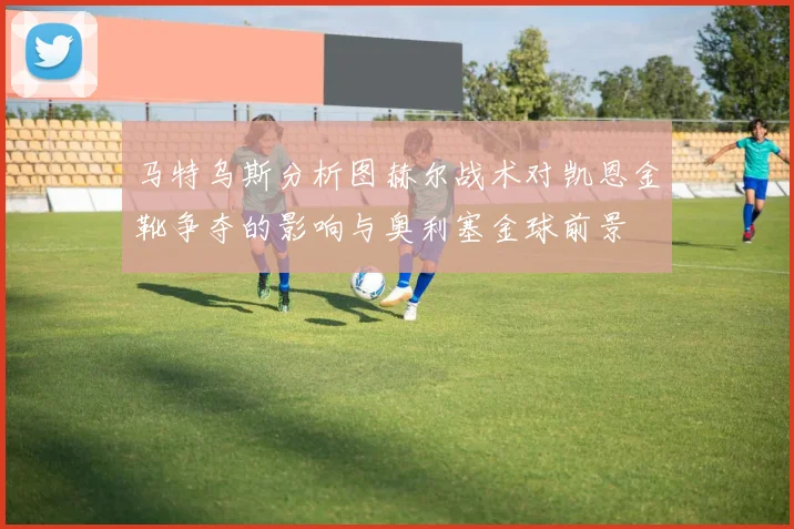 马特乌斯分析图赫尔战术对凯恩金靴争夺的影响与奥利塞金球前景