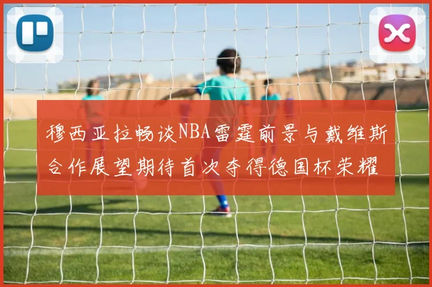 穆西亚拉畅谈NBA雷霆前景与戴维斯合作展望期待首次夺得德国杯荣耀