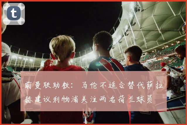 前曼联助教：马伦不适合替代萨拉赫建议利物浦关注两名荷兰球员