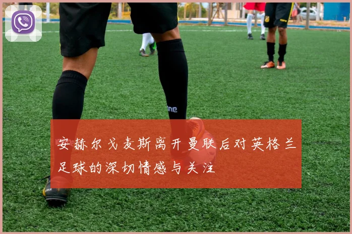 安赫尔戈麦斯离开曼联后对英格兰足球的深切情感与关注