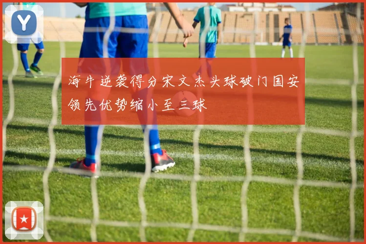 海牛逆袭得分宋文杰头球破门国安领先优势缩小至三球